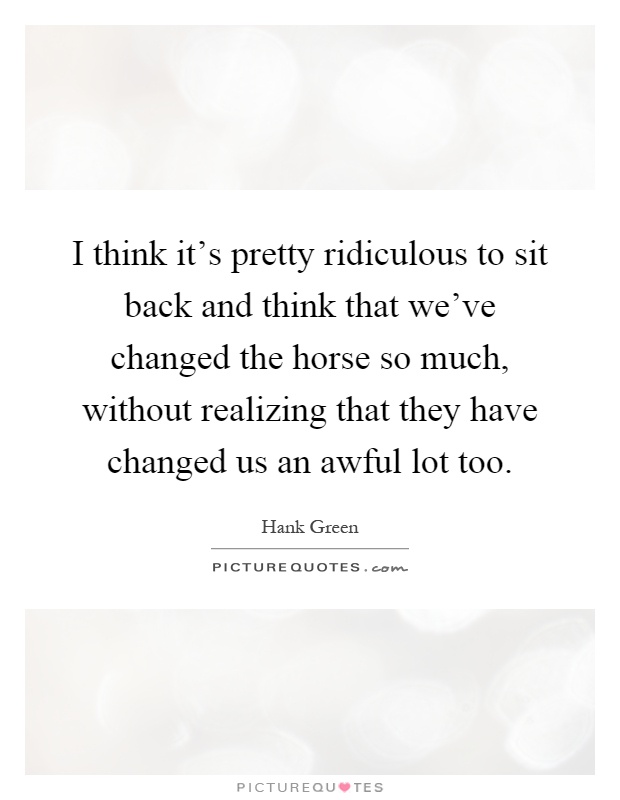 I think it's pretty ridiculous to sit back and think that we've changed the horse so much, without realizing that they have changed us an awful lot too Picture Quote #1