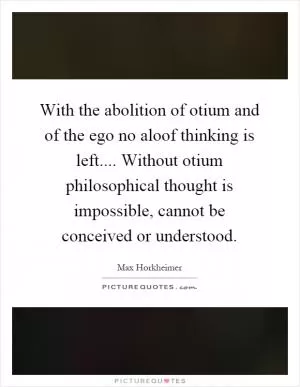 With the abolition of otium and of the ego no aloof thinking is left.... Without otium philosophical thought is impossible, cannot be conceived or understood Picture Quote #1