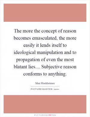 The more the concept of reason becomes emasculated, the more easily it lends itself to ideological manipulation and to propagation of even the most blatant lies.... Subjective reason conforms to anything Picture Quote #1