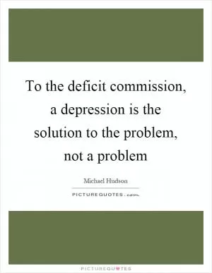 To the deficit commission, a depression is the solution to the problem, not a problem Picture Quote #1