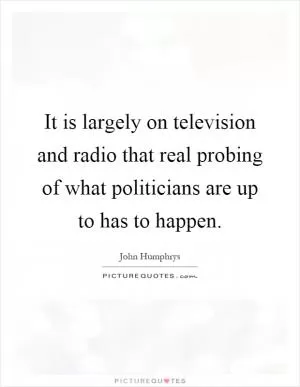 It is largely on television and radio that real probing of what politicians are up to has to happen Picture Quote #1