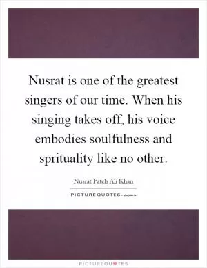 Nusrat is one of the greatest singers of our time. When his singing takes off, his voice embodies soulfulness and sprituality like no other Picture Quote #1