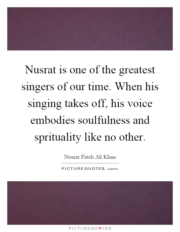 Nusrat is one of the greatest singers of our time. When his singing takes off, his voice embodies soulfulness and sprituality like no other Picture Quote #1