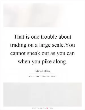 That is one trouble about trading on a large scale.You cannot sneak out as you can when you pike along Picture Quote #1