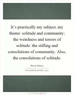 It’s practically my subject, my theme: solitude and community; the weirdness and terrors of solitude: the stifling and consolations of community. Also, the consolations of solitude Picture Quote #1