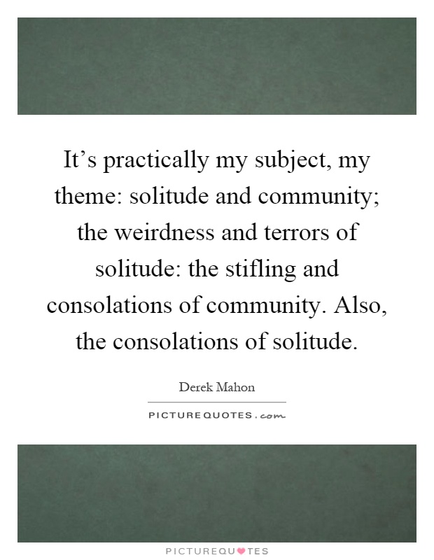 It's practically my subject, my theme: solitude and community; the weirdness and terrors of solitude: the stifling and consolations of community. Also, the consolations of solitude Picture Quote #1