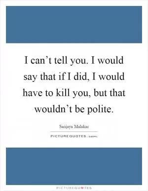 I can’t tell you. I would say that if I did, I would have to kill you, but that wouldn’t be polite Picture Quote #1