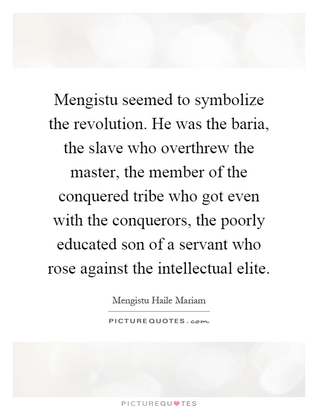 Mengistu seemed to symbolize the revolution. He was the baria, the slave who overthrew the master, the member of the conquered tribe who got even with the conquerors, the poorly educated son of a servant who rose against the intellectual elite Picture Quote #1