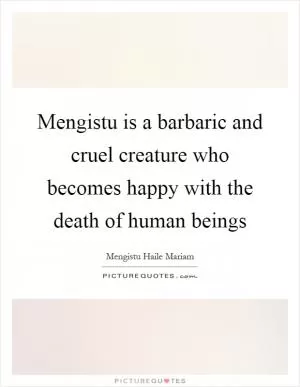 Mengistu is a barbaric and cruel creature who becomes happy with the death of human beings Picture Quote #1