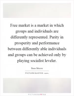 Free market is a market in which groups and individuals are differently represented. Parity in prosperity and performance between differently able individuals and groups can be achieved only by playing socialist leveler Picture Quote #1