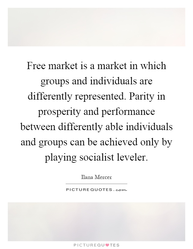Free market is a market in which groups and individuals are differently represented. Parity in prosperity and performance between differently able individuals and groups can be achieved only by playing socialist leveler Picture Quote #1