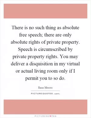 There is no such thing as absolute free speech; there are only absolute rights of private property. Speech is circumscribed by private property rights. You may deliver a disquisition in my virtual or actual living room only if I permit you to so do Picture Quote #1