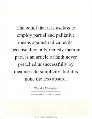 The belief that it is useless to employ partial and palliative means against radical evils, because they only remedy them in part, is an article of faith never preached unsuccessfully by meanness to simplicity, but it is none the less absurd Picture Quote #1