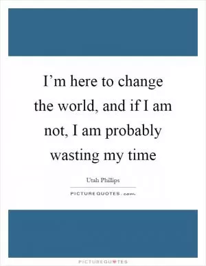 I’m here to change the world, and if I am not, I am probably wasting my time Picture Quote #1