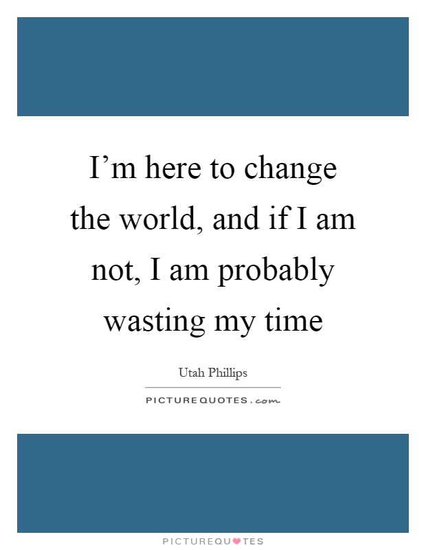 I'm here to change the world, and if I am not, I am probably wasting my time Picture Quote #1