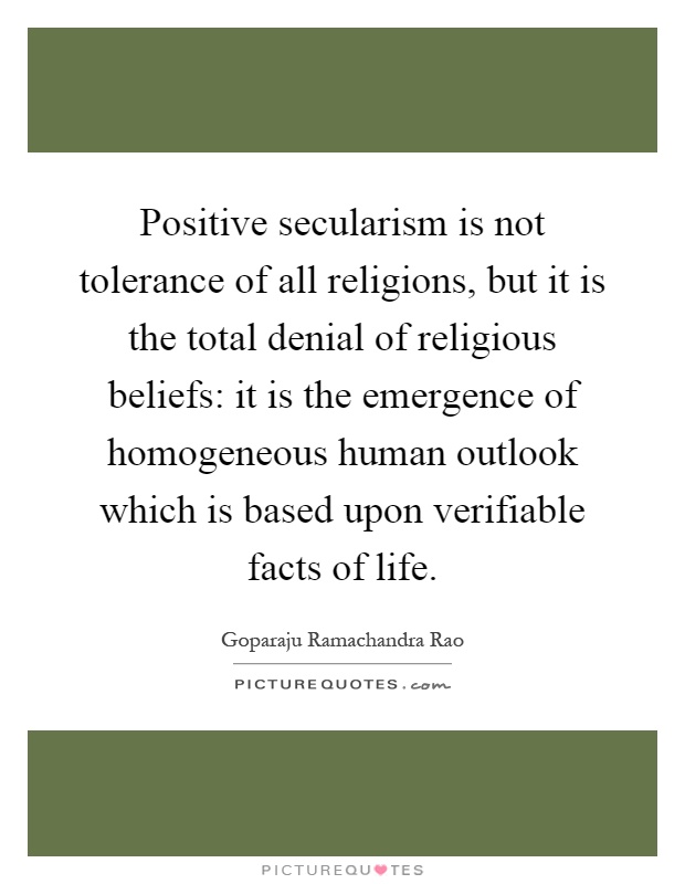 Positive secularism is not tolerance of all religions, but it is the total denial of religious beliefs: it is the emergence of homogeneous human outlook which is based upon verifiable facts of life Picture Quote #1