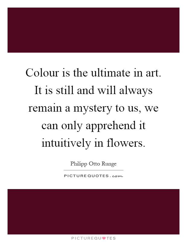 Colour is the ultimate in art. It is still and will always remain a mystery to us, we can only apprehend it intuitively in flowers Picture Quote #1