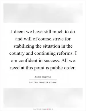 I deem we have still much to do and will of course strive for stabilizing the situation in the country and continuing reforms. I am confident in success. All we need at this point is public order Picture Quote #1