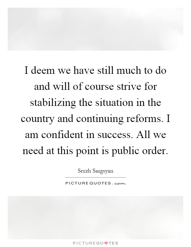 I deem we have still much to do and will of course strive for stabilizing the situation in the country and continuing reforms. I am confident in success. All we need at this point is public order Picture Quote #1