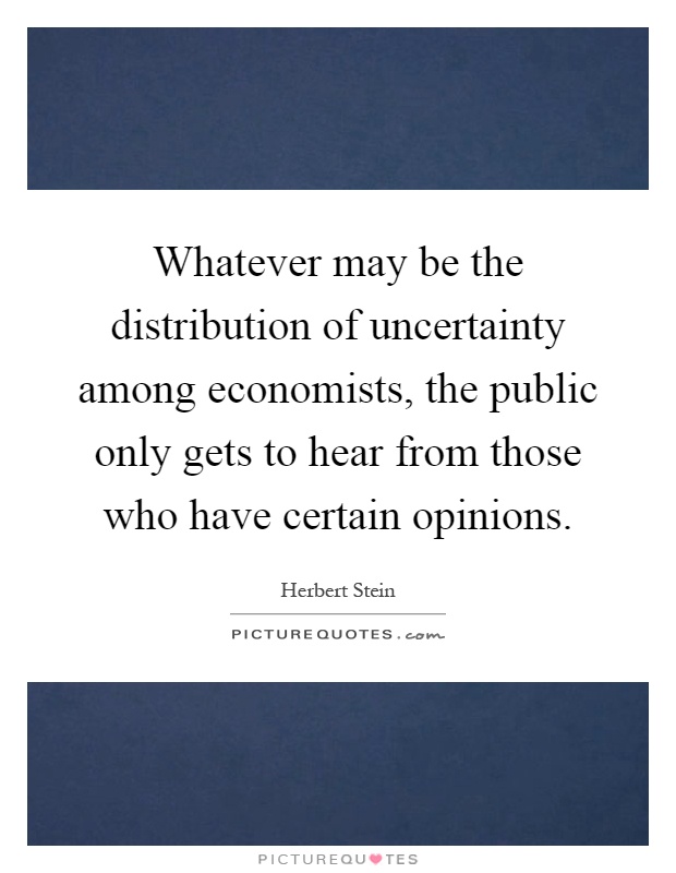 Whatever may be the distribution of uncertainty among economists, the public only gets to hear from those who have certain opinions Picture Quote #1