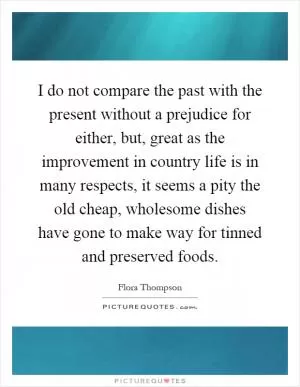 I do not compare the past with the present without a prejudice for either, but, great as the improvement in country life is in many respects, it seems a pity the old cheap, wholesome dishes have gone to make way for tinned and preserved foods Picture Quote #1