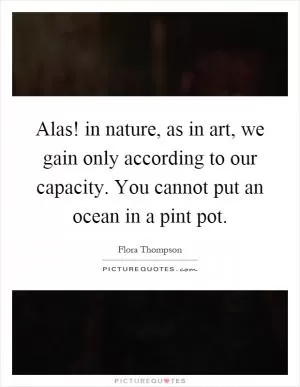 Alas! in nature, as in art, we gain only according to our capacity. You cannot put an ocean in a pint pot Picture Quote #1