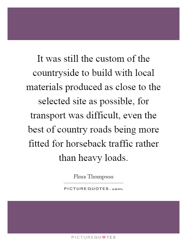 It was still the custom of the countryside to build with local materials produced as close to the selected site as possible, for transport was difficult, even the best of country roads being more fitted for horseback traffic rather than heavy loads Picture Quote #1