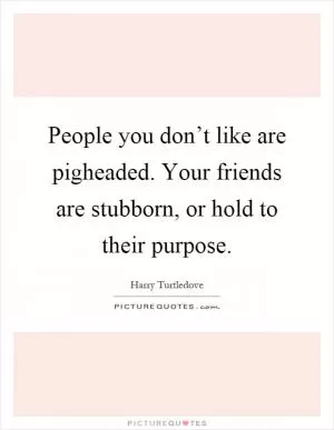 People you don’t like are pigheaded. Your friends are stubborn, or hold to their purpose Picture Quote #1