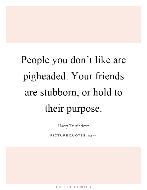 People you don't like are pigheaded. Your friends are stubborn, or hold to their purpose Picture Quote #1