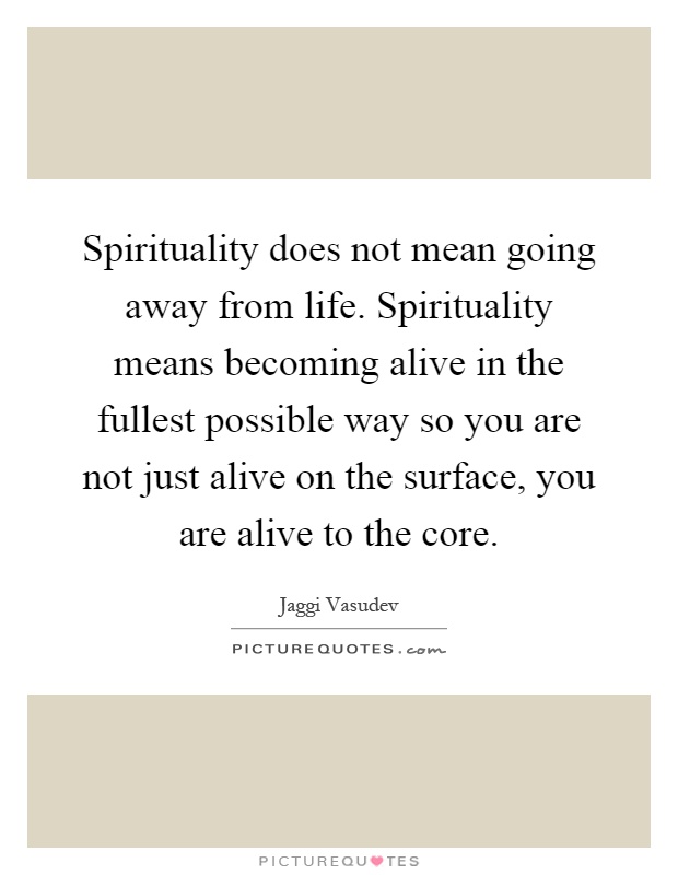 Spirituality does not mean going away from life. Spirituality means becoming alive in the fullest possible way so you are not just alive on the surface, you are alive to the core Picture Quote #1