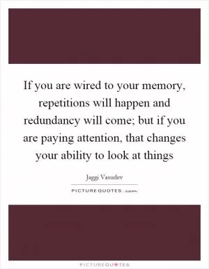 If you are wired to your memory, repetitions will happen and redundancy will come; but if you are paying attention, that changes your ability to look at things Picture Quote #1