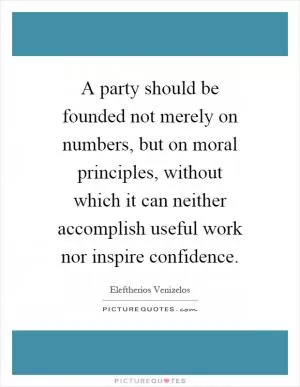 A party should be founded not merely on numbers, but on moral principles, without which it can neither accomplish useful work nor inspire confidence Picture Quote #1