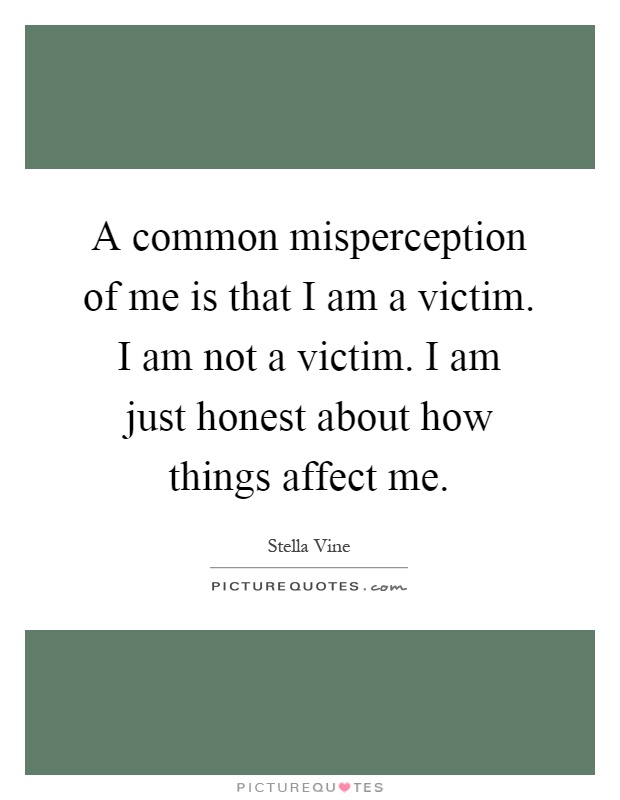 A common misperception of me is that I am a victim. I am not a victim. I am just honest about how things affect me Picture Quote #1