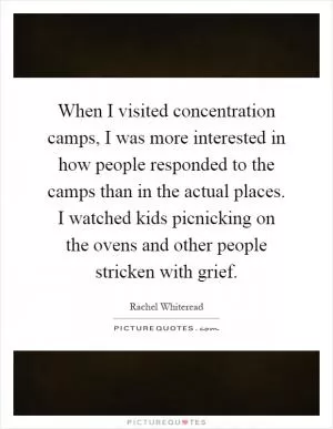When I visited concentration camps, I was more interested in how people responded to the camps than in the actual places. I watched kids picnicking on the ovens and other people stricken with grief Picture Quote #1