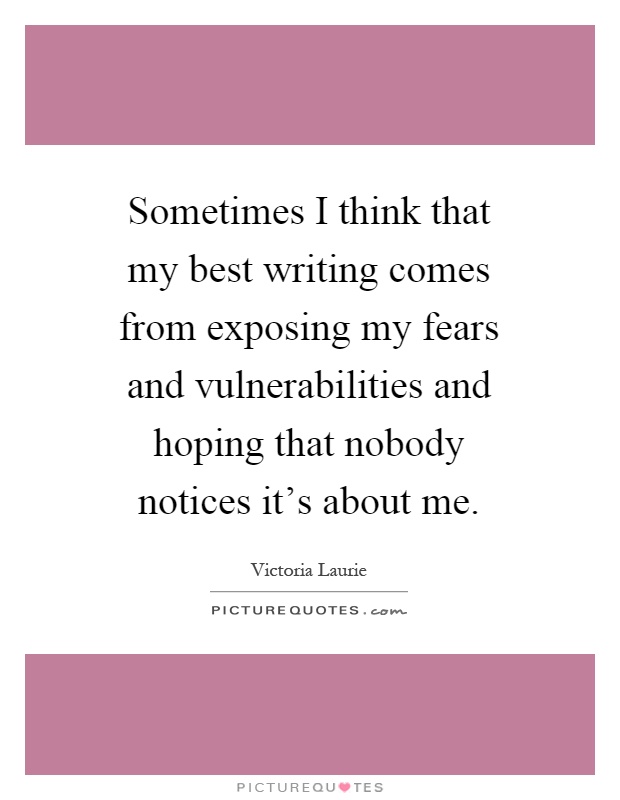 Sometimes I think that my best writing comes from exposing my fears and vulnerabilities and hoping that nobody notices it's about me Picture Quote #1