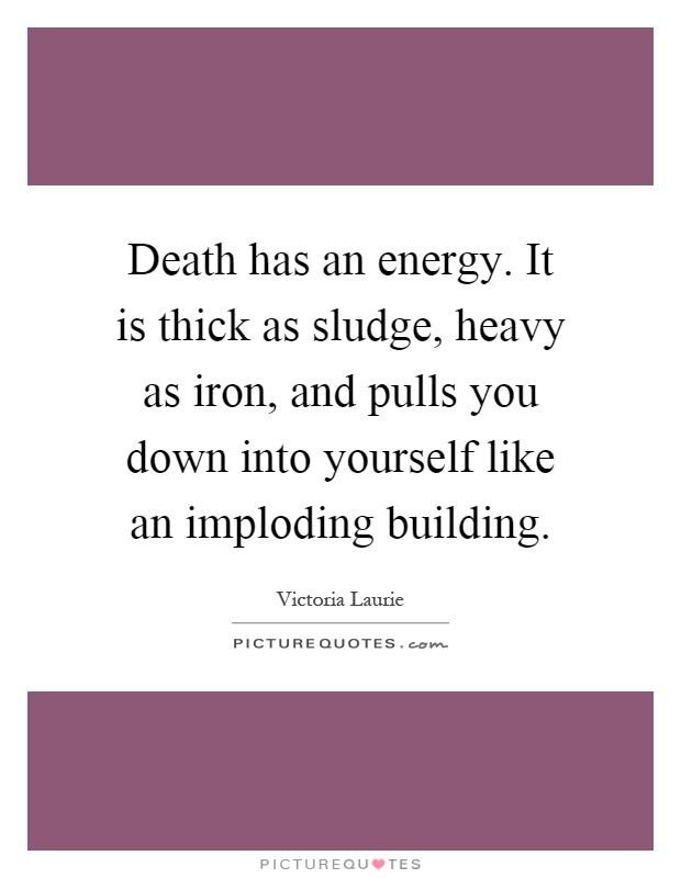 Death has an energy. It is thick as sludge, heavy as iron, and pulls you down into yourself like an imploding building Picture Quote #1
