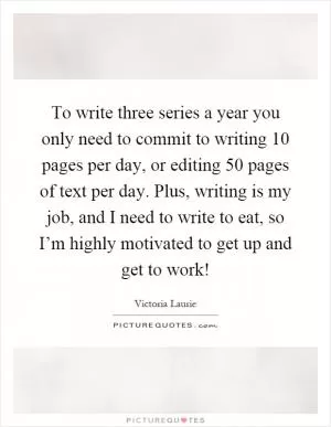 To write three series a year you only need to commit to writing 10 pages per day, or editing 50 pages of text per day. Plus, writing is my job, and I need to write to eat, so I’m highly motivated to get up and get to work! Picture Quote #1