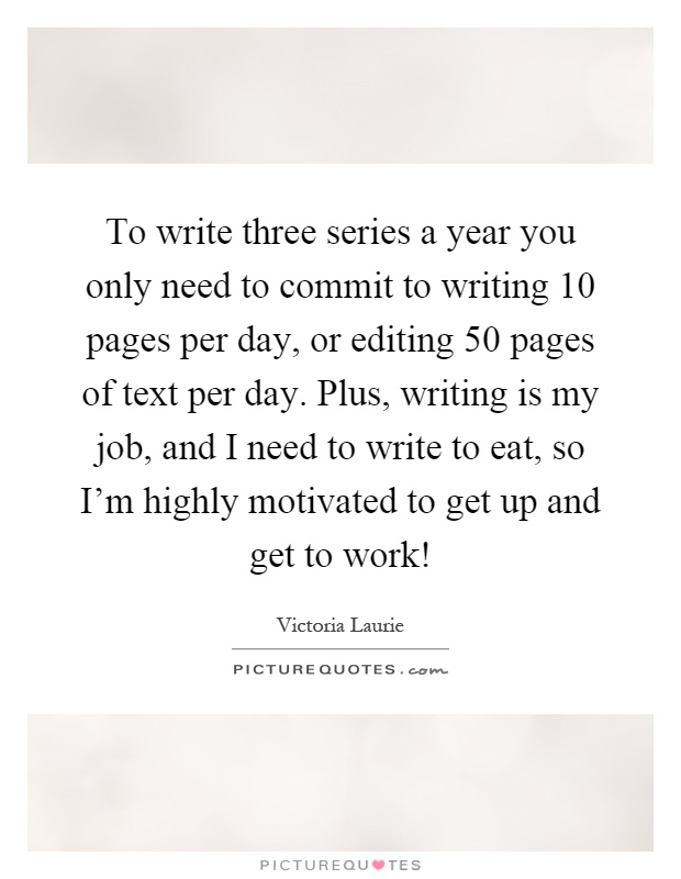 To write three series a year you only need to commit to writing 10 pages per day, or editing 50 pages of text per day. Plus, writing is my job, and I need to write to eat, so I'm highly motivated to get up and get to work! Picture Quote #1