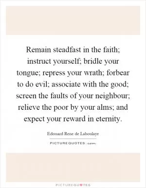 Remain steadfast in the faith; instruct yourself; bridle your tongue; repress your wrath; forbear to do evil; associate with the good; screen the faults of your neighbour; relieve the poor by your alms; and expect your reward in eternity Picture Quote #1