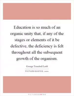 Education is so much of an organic unity that, if any of the stages or elements of it be defective, the deficiency is felt throughout all the subsequent growth of the organism Picture Quote #1