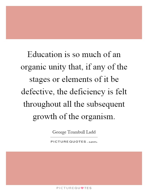 Education is so much of an organic unity that, if any of the stages or elements of it be defective, the deficiency is felt throughout all the subsequent growth of the organism Picture Quote #1