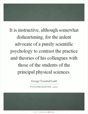 It is instructive, although somewhat disheartening, for the ardent advocate of a purely scientific psychology to contrast the practice and theories of his colleagues with those of the students of the principal physical sciences Picture Quote #1