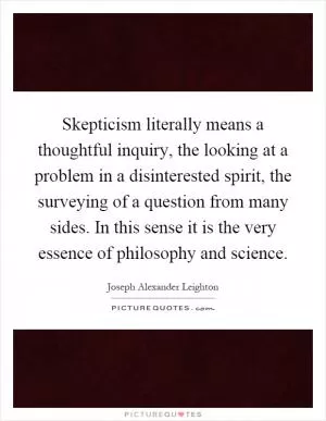 Skepticism literally means a thoughtful inquiry, the looking at a problem in a disinterested spirit, the surveying of a question from many sides. In this sense it is the very essence of philosophy and science Picture Quote #1