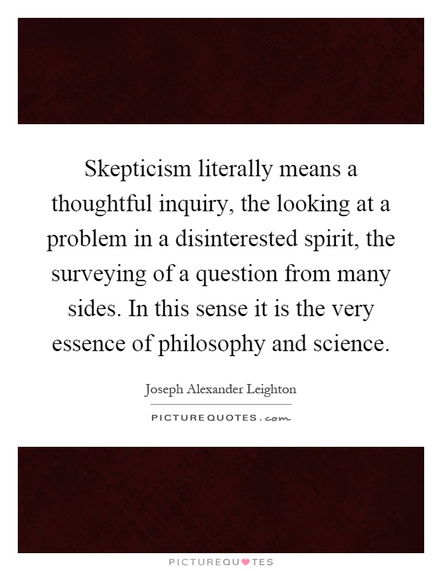 Skepticism literally means a thoughtful inquiry, the looking at a problem in a disinterested spirit, the surveying of a question from many sides. In this sense it is the very essence of philosophy and science Picture Quote #1