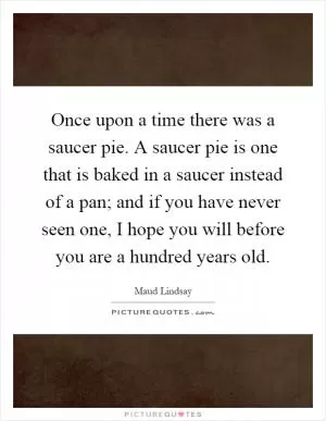 Once upon a time there was a saucer pie. A saucer pie is one that is baked in a saucer instead of a pan; and if you have never seen one, I hope you will before you are a hundred years old Picture Quote #1