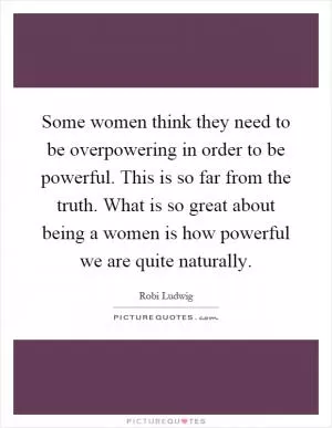 Some women think they need to be overpowering in order to be powerful. This is so far from the truth. What is so great about being a women is how powerful we are quite naturally Picture Quote #1