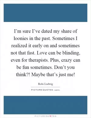 I’m sure I’ve dated my share of loonies in the past. Sometimes I realized it early on and sometimes not that fast. Love can be blinding, even for therapists. Plus, crazy can be fun sometimes. Don’t you think?! Maybe that’s just me! Picture Quote #1