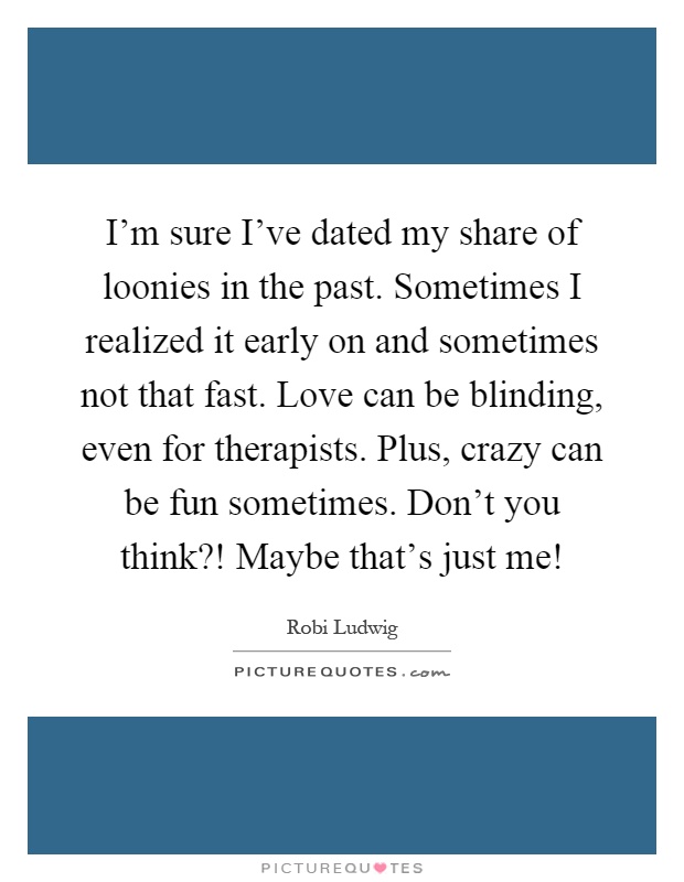 I'm sure I've dated my share of loonies in the past. Sometimes I realized it early on and sometimes not that fast. Love can be blinding, even for therapists. Plus, crazy can be fun sometimes. Don't you think?! Maybe that's just me! Picture Quote #1
