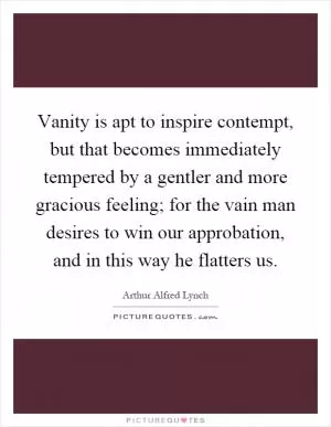 Vanity is apt to inspire contempt, but that becomes immediately tempered by a gentler and more gracious feeling; for the vain man desires to win our approbation, and in this way he flatters us Picture Quote #1