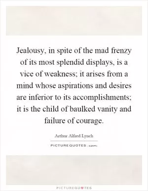 Jealousy, in spite of the mad frenzy of its most splendid displays, is a vice of weakness; it arises from a mind whose aspirations and desires are inferior to its accomplishments; it is the child of baulked vanity and failure of courage Picture Quote #1